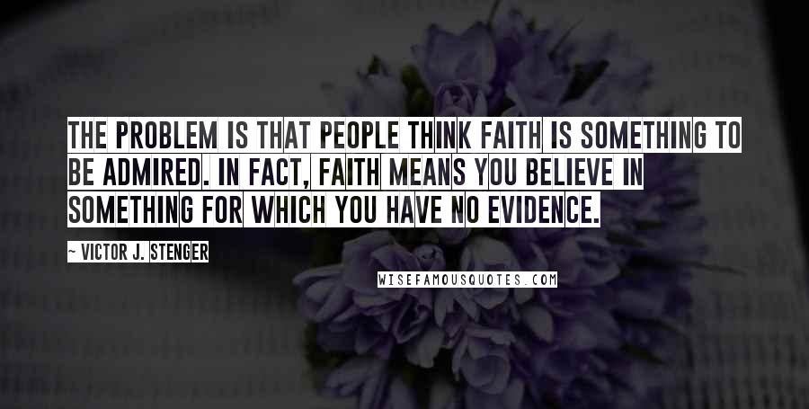 Victor J. Stenger quotes: The problem is that people think faith is something to be admired. In fact, faith means you believe in something for which you have no evidence.