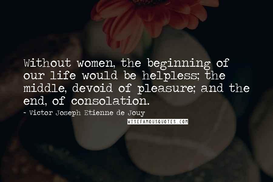 Victor Joseph Etienne De Jouy quotes: Without women, the beginning of our life would be helpless; the middle, devoid of pleasure; and the end, of consolation. Victor Joseph Etienne De Jouy quotes: Without women, the beginning of our life would be helpless; the middle, devoid of pleasure; and the end, of consolation.