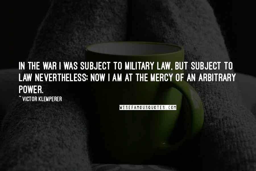 Victor Klemperer quotes: In the war I was subject to military law, but subject to law nevertheless; now I am at the mercy of an arbitrary power.