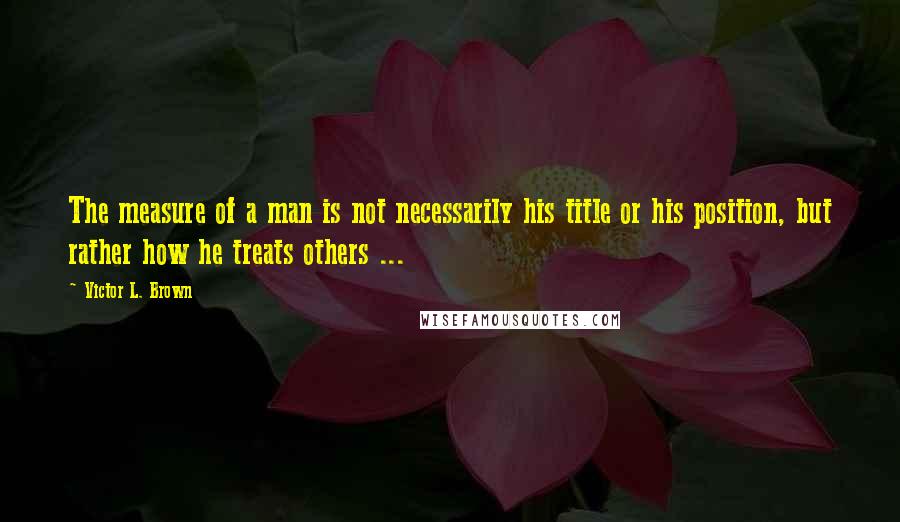 Victor L. Brown quotes: The measure of a man is not necessarily his title or his position, but rather how he treats others ...