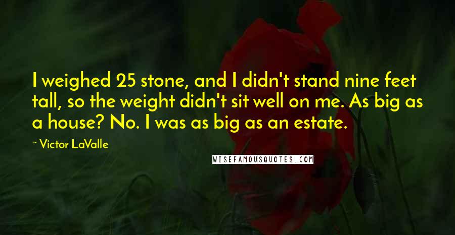 Victor LaValle quotes: I weighed 25 stone, and I didn't stand nine feet tall, so the weight didn't sit well on me. As big as a house? No. I was as big as