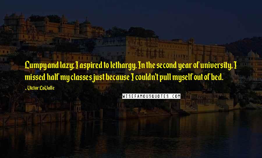 Victor LaValle quotes: Lumpy and lazy; I aspired to lethargy. In the second year of university, I missed half my classes just because I couldn't pull myself out of bed. Victor LaValle quotes: Lumpy and lazy; I aspired to lethargy. In the second year of university, I missed half my classes just because I couldn't pull myself out of bed.