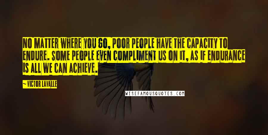 Victor LaValle quotes: No matter where you go, poor people have the capacity to endure. Some people even compliment us on it, as if endurance is all we can achieve. Victor LaValle quotes: No matter where you go, poor people have the capacity to endure. Some people even compliment us on it, as if endurance is all we can achieve.