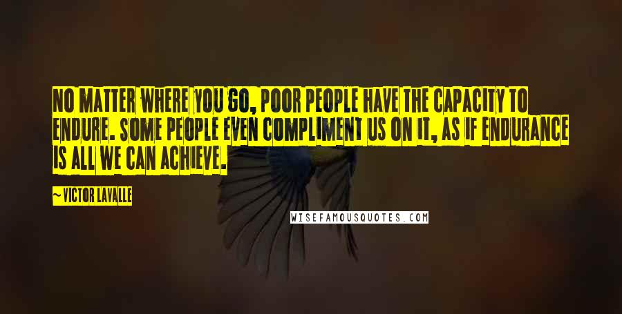 Victor LaValle quotes: No matter where you go, poor people have the capacity to endure. Some people even compliment us on it, as if endurance is all we can achieve.