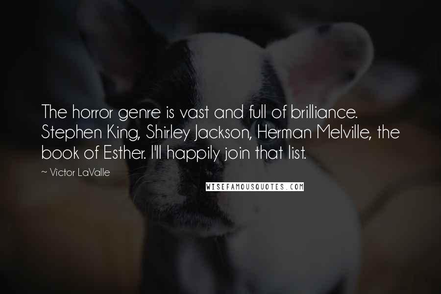 Victor LaValle quotes: The horror genre is vast and full of brilliance. Stephen King, Shirley Jackson, Herman Melville, the book of Esther. I'll happily join that list. Victor LaValle quotes: The horror genre is vast and full of brilliance. Stephen King, Shirley Jackson, Herman Melville, the book of Esther. I'll happily join that list.