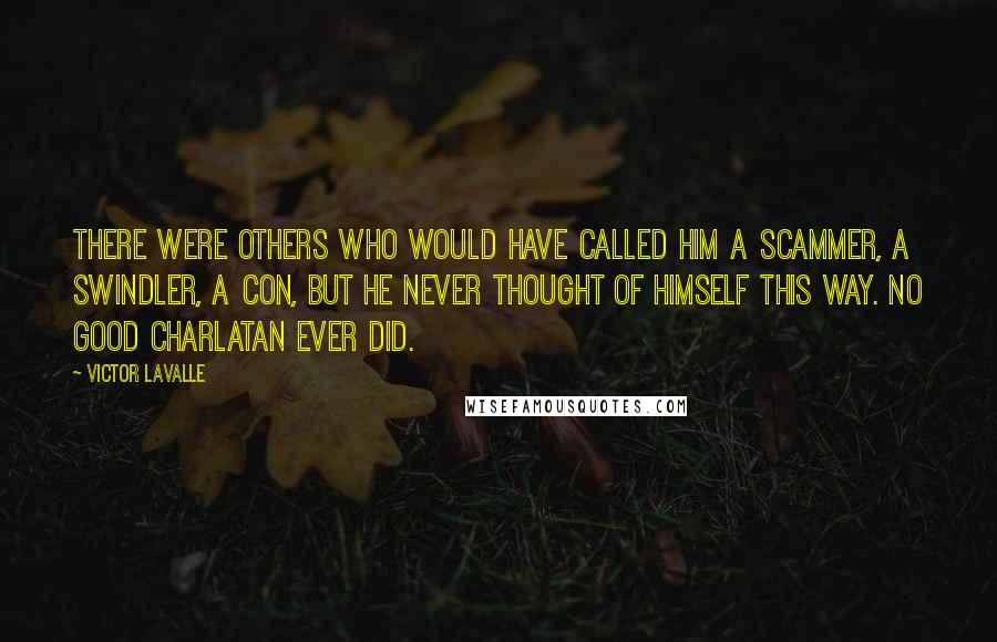 Victor LaValle quotes: There were others who would have called him a scammer, a swindler, a con, but he never thought of himself this way. No good charlatan ever did. Victor LaValle quotes: There were others who would have called him a scammer, a swindler, a con, but he never thought of himself this way. No good charlatan ever did.