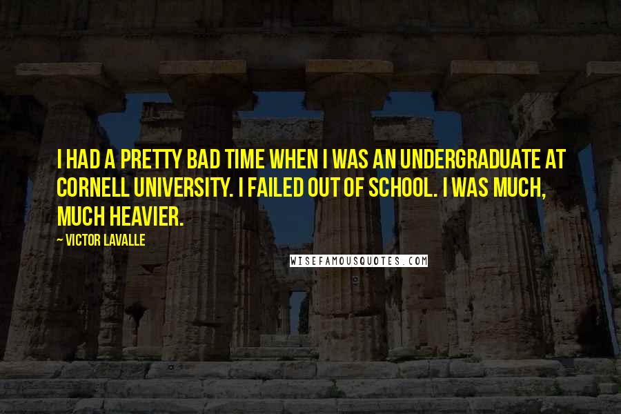 Victor LaValle quotes: I had a pretty bad time when I was an undergraduate at Cornell University. I failed out of school. I was much, much heavier. Victor LaValle quotes: I had a pretty bad time when I was an undergraduate at Cornell University. I failed out of school. I was much, much heavier.