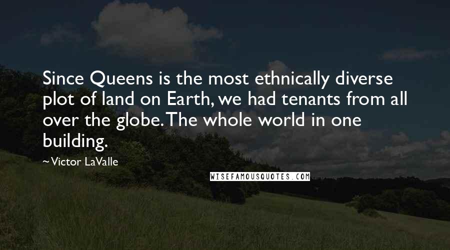 Victor LaValle quotes: Since Queens is the most ethnically diverse plot of land on Earth, we had tenants from all over the globe. The whole world in one building. Victor LaValle quotes: Since Queens is the most ethnically diverse plot of land on Earth, we had tenants from all over the globe. The whole world in one building.