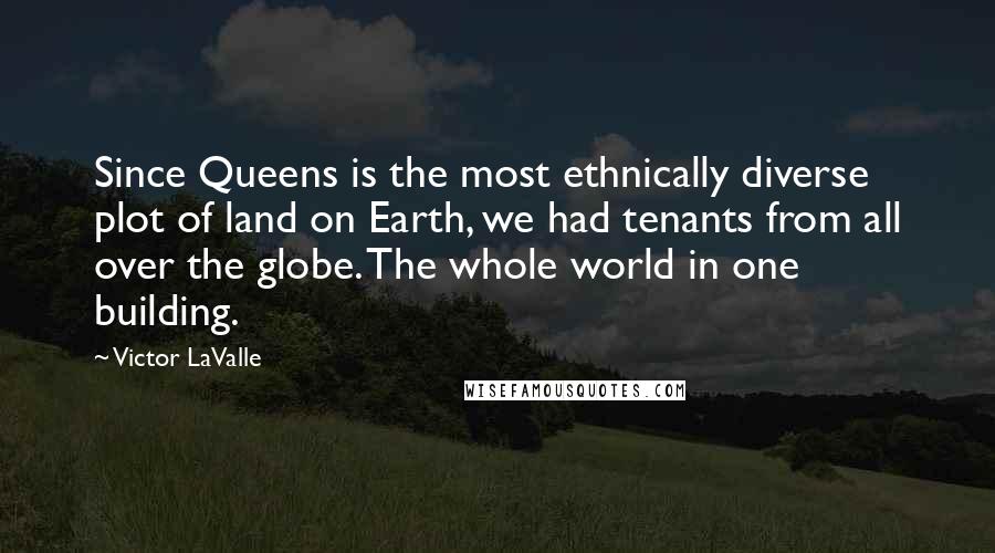 Victor LaValle quotes: Since Queens is the most ethnically diverse plot of land on Earth, we had tenants from all over the globe. The whole world in one building.