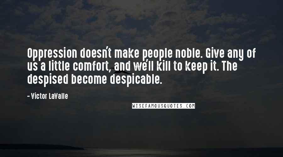 Victor LaValle quotes: Oppression doesn't make people noble. Give any of us a little comfort, and we'll kill to keep it. The despised become despicable. Victor LaValle quotes: Oppression doesn't make people noble. Give any of us a little comfort, and we'll kill to keep it. The despised become despicable.