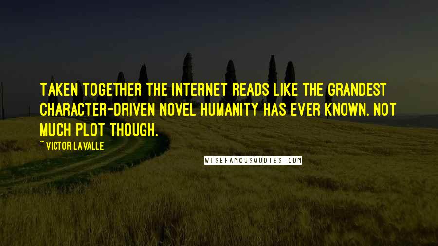 Victor LaValle quotes: Taken together the Internet reads like the grandest character-driven novel humanity has ever known. Not much plot though. Victor LaValle quotes: Taken together the Internet reads like the grandest character-driven novel humanity has ever known. Not much plot though.