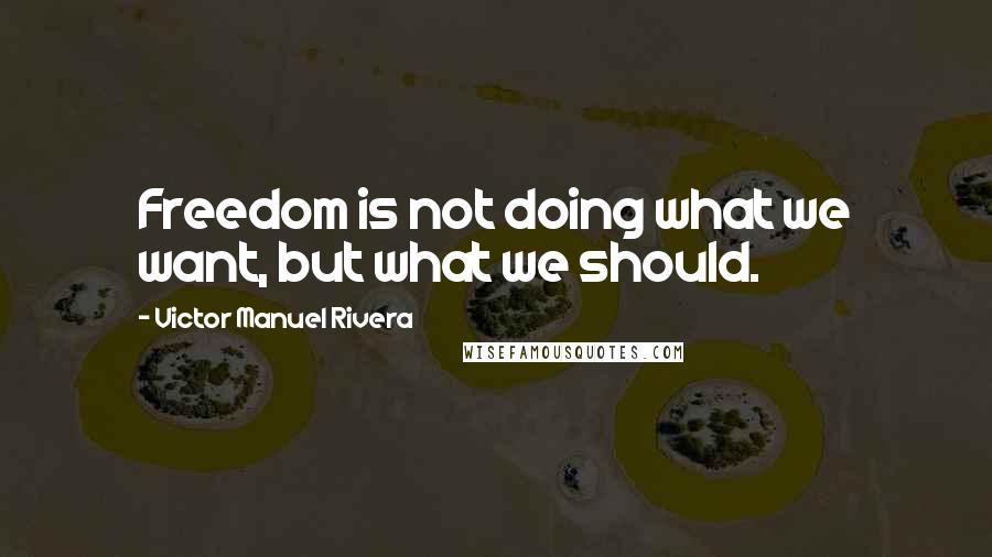 Victor Manuel Rivera quotes: Freedom is not doing what we want, but what we should.
