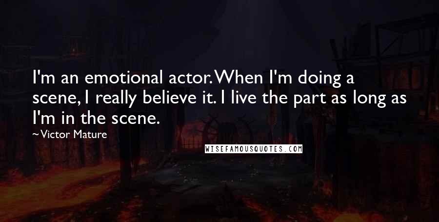 Victor Mature quotes: I'm an emotional actor. When I'm doing a scene, I really believe it. I live the part as long as I'm in the scene. Victor Mature quotes: I'm an emotional actor. When I'm doing a scene, I really believe it. I live the part as long as I'm in the scene.