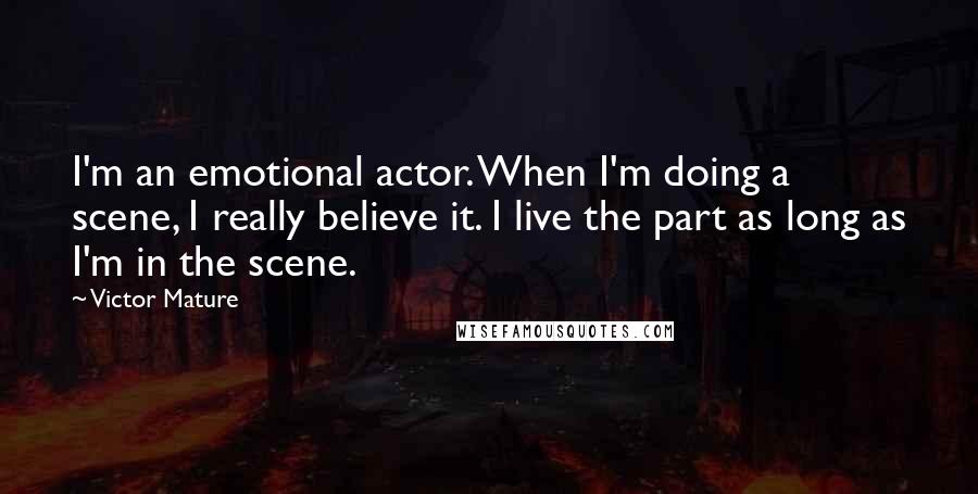 Victor Mature quotes: I'm an emotional actor. When I'm doing a scene, I really believe it. I live the part as long as I'm in the scene.