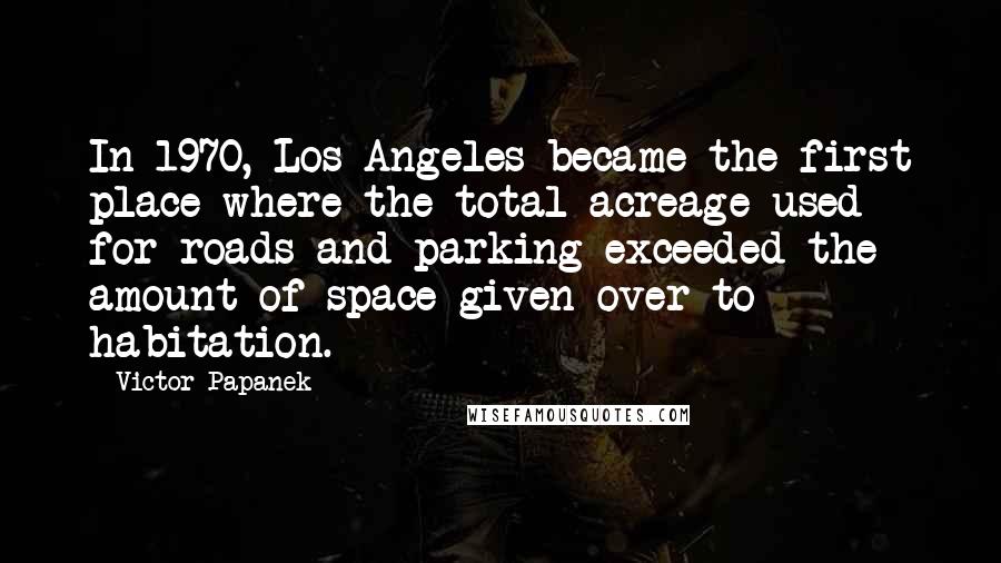 Victor Papanek quotes: In 1970, Los Angeles became the first place where the total acreage used for roads and parking exceeded the amount of space given over to habitation.