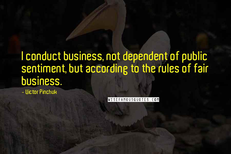 Victor Pinchuk quotes: I conduct business, not dependent of public sentiment, but according to the rules of fair business. Victor Pinchuk quotes: I conduct business, not dependent of public sentiment, but according to the rules of fair business.