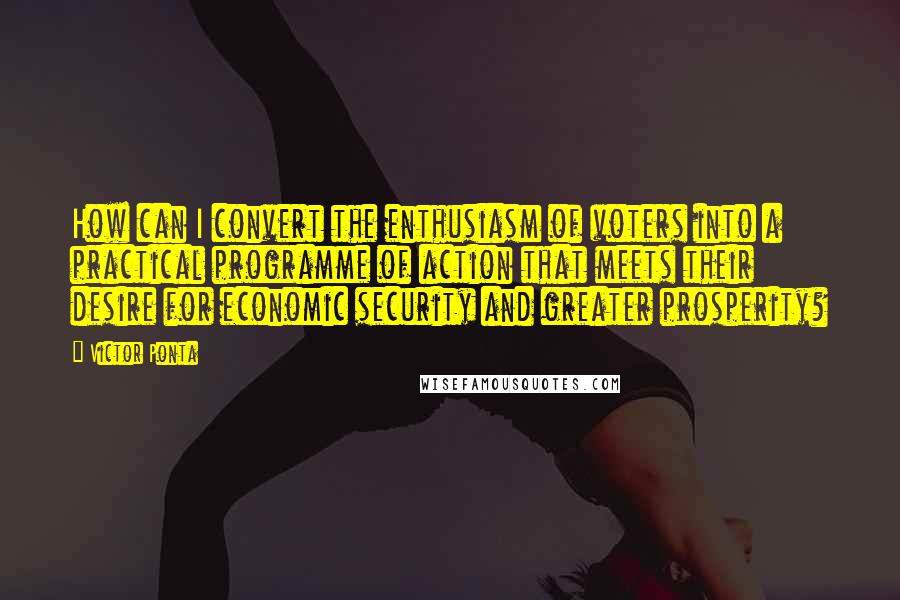 Victor Ponta quotes: How can I convert the enthusiasm of voters into a practical programme of action that meets their desire for economic security and greater prosperity? Victor Ponta quotes: How can I convert the enthusiasm of voters into a practical programme of action that meets their desire for economic security and greater prosperity?