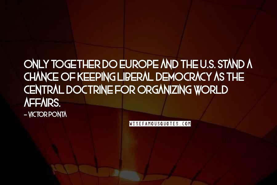 Victor Ponta quotes: Only together do Europe and the U.S. stand a chance of keeping liberal democracy as the central doctrine for organizing world affairs. Victor Ponta quotes: Only together do Europe and the U.S. stand a chance of keeping liberal democracy as the central doctrine for organizing world affairs.