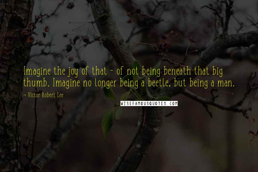 Victor Robert Lee quotes: Imagine the joy of that - of not being beneath that big thumb. Imagine no longer being a beetle, but being a man.