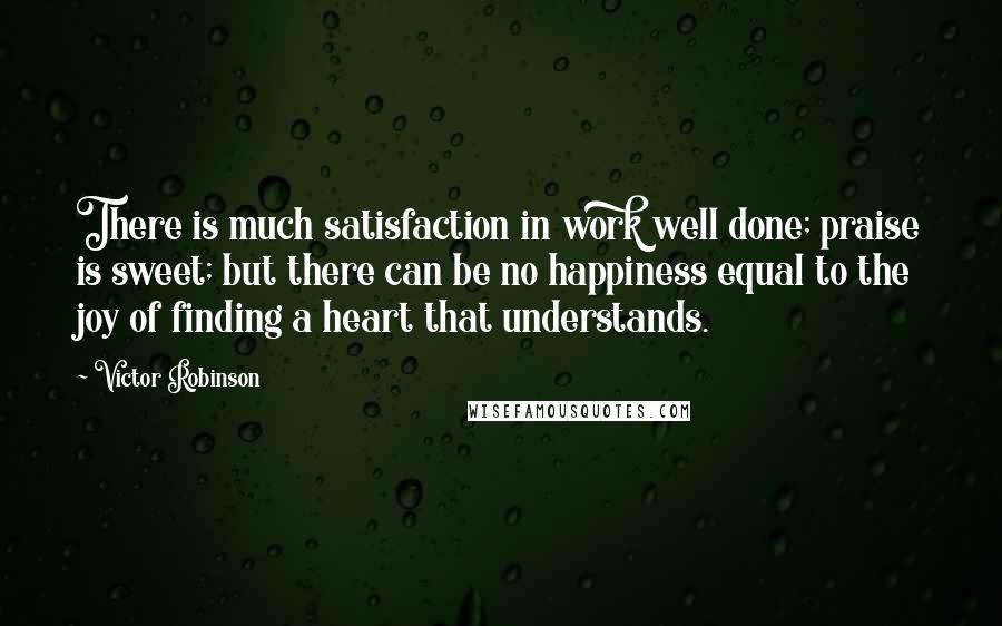 Victor Robinson quotes: There is much satisfaction in work well done; praise is sweet; but there can be no happiness equal to the joy of finding a heart that understands.