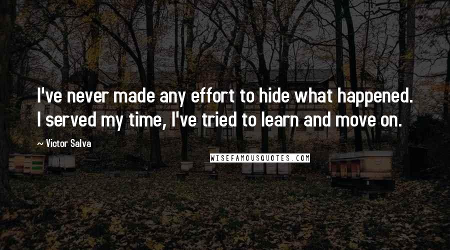 Victor Salva quotes: I've never made any effort to hide what happened. I served my time, I've tried to learn and move on. Victor Salva quotes: I've never made any effort to hide what happened. I served my time, I've tried to learn and move on.