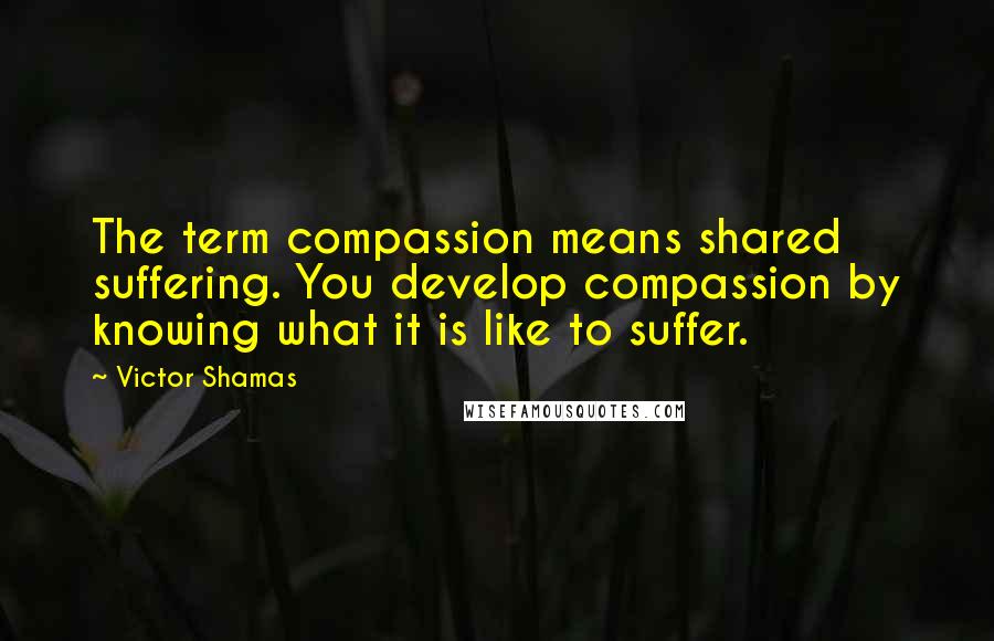 Victor Shamas quotes: The term compassion means shared suffering. You develop compassion by knowing what it is like to suffer.
