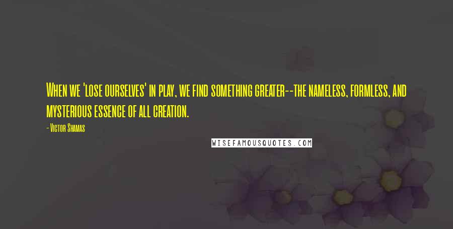 Victor Shamas quotes: When we 'lose ourselves' in play, we find something greater--the nameless, formless, and mysterious essence of all creation. Victor Shamas quotes: When we 'lose ourselves' in play, we find something greater--the nameless, formless, and mysterious essence of all creation.