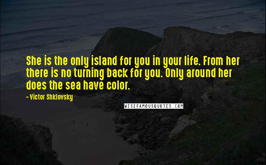 Victor Shklovsky quotes: She is the only island for you in your life. From her there is no turning back for you. Only around her does the sea have color. Victor Shklovsky quotes: She is the only island for you in your life. From her there is no turning back for you. Only around her does the sea have color.