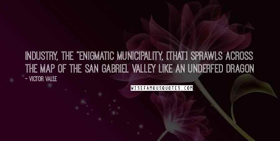 Victor Valle quotes: Industry, the "enigmatic municipality, [that] sprawls across the map of the San Gabriel Valley like an underfed dragon
