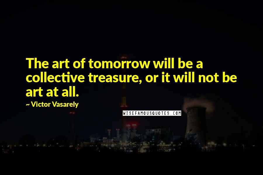 Victor Vasarely quotes: The art of tomorrow will be a collective treasure, or it will not be art at all. Victor Vasarely quotes: The art of tomorrow will be a collective treasure, or it will not be art at all.