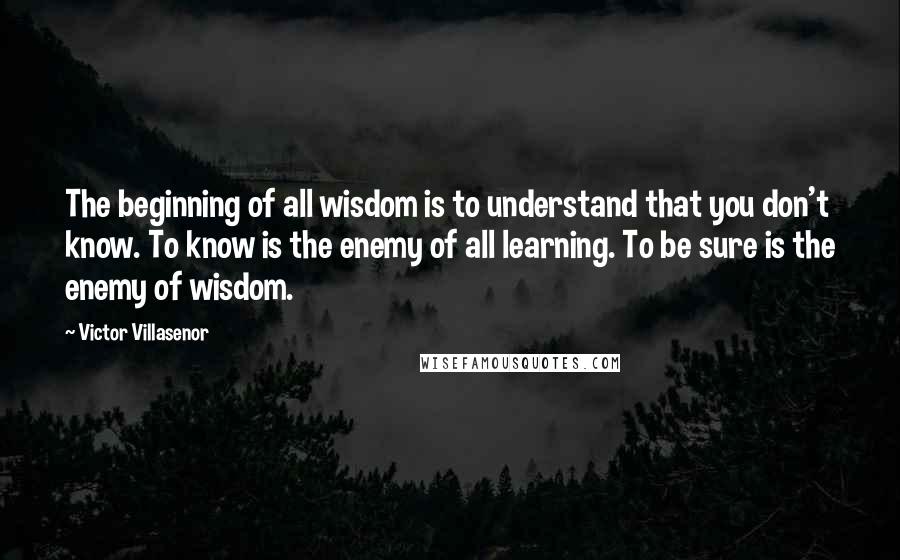 Victor Villasenor quotes: The beginning of all wisdom is to understand that you don't know. To know is the enemy of all learning. To be sure is the enemy of wisdom.