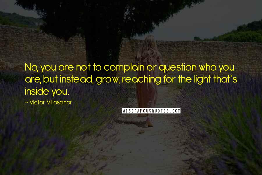 Victor Villasenor quotes: No, you are not to complain or question who you are, but instead, grow, reaching for the light that's inside you.