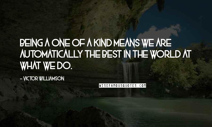 Victor WIlliamson quotes: Being a one of a kind means we are automatically the best in the world at what we do.