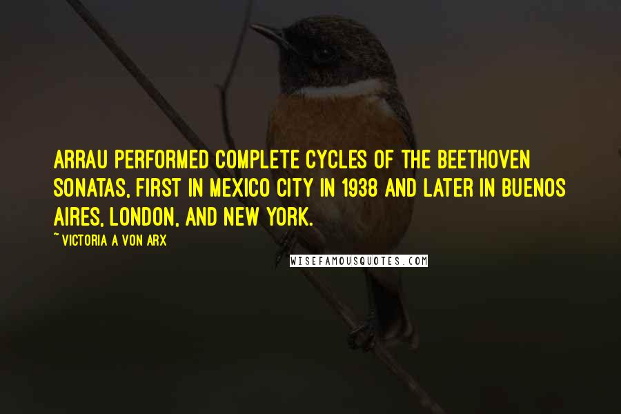 Victoria A Von Arx quotes: Arrau performed complete cycles of the Beethoven Sonatas, first in Mexico City in 1938 and later in Buenos Aires, London, and New York.