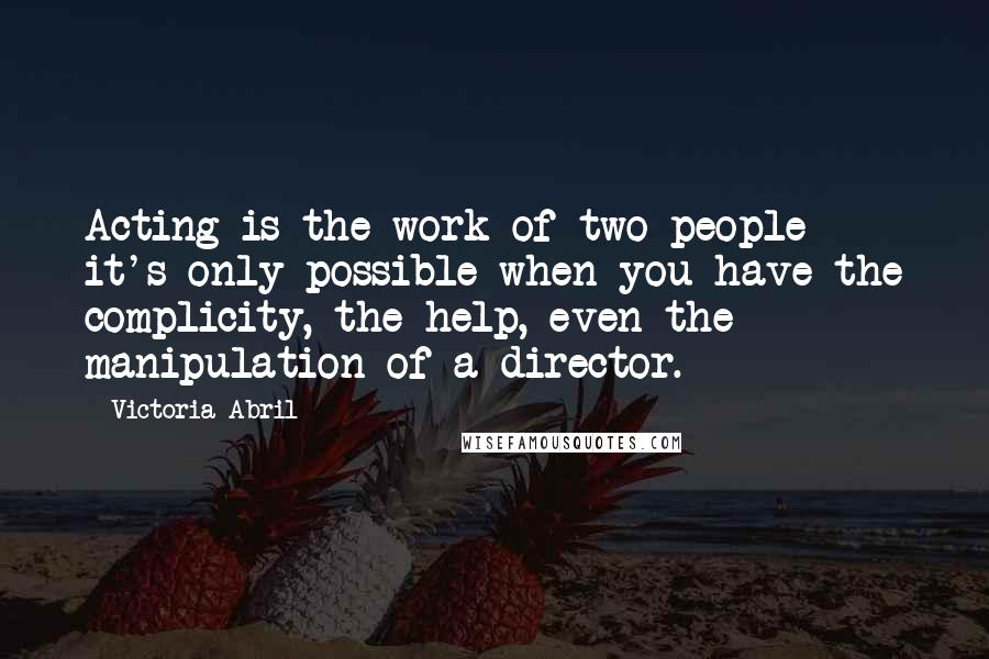 Victoria Abril quotes: Acting is the work of two people - it's only possible when you have the complicity, the help, even the manipulation of a director. Victoria Abril quotes: Acting is the work of two people - it's only possible when you have the complicity, the help, even the manipulation of a director.