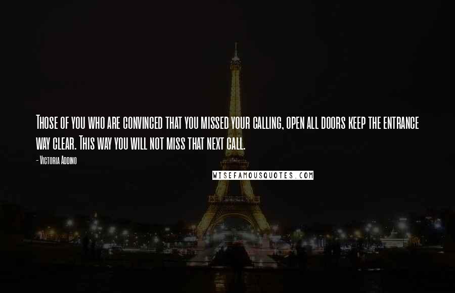 Victoria Addino quotes: Those of you who are convinced that you missed your calling, open all doors keep the entrance way clear. This way you will not miss that next call. Victoria Addino quotes: Those of you who are convinced that you missed your calling, open all doors keep the entrance way clear. This way you will not miss that next call.