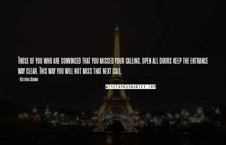 Victoria Addino quotes: Those of you who are convinced that you missed your calling, open all doors keep the entrance way clear. This way you will not miss that next call.