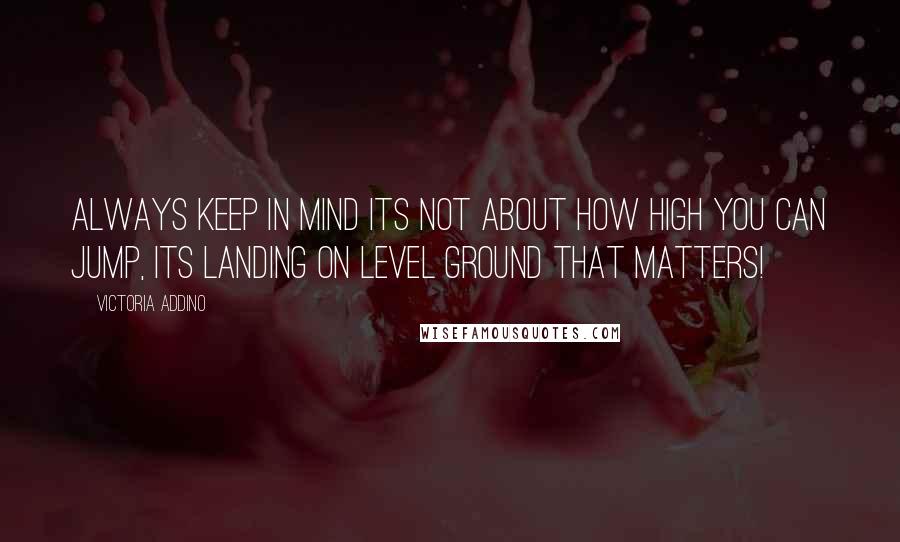 Victoria Addino quotes: Always keep in mind its not about how high you can jump, its landing on level ground that matters!