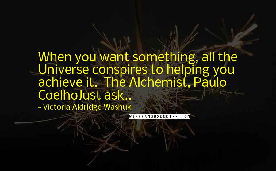 Victoria Aldridge Washuk quotes: When you want something, all the Universe conspires to helping you achieve it. The Alchemist, Paulo CoelhoJust ask.. Victoria Aldridge Washuk quotes: When you want something, all the Universe conspires to helping you achieve it. The Alchemist, Paulo CoelhoJust ask..