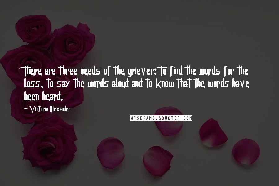 Victoria Alexander quotes: There are three needs of the griever: To find the words for the loss, to say the words aloud and to know that the words have been heard. Victoria Alexander quotes: There are three needs of the griever: To find the words for the loss, to say the words aloud and to know that the words have been heard.