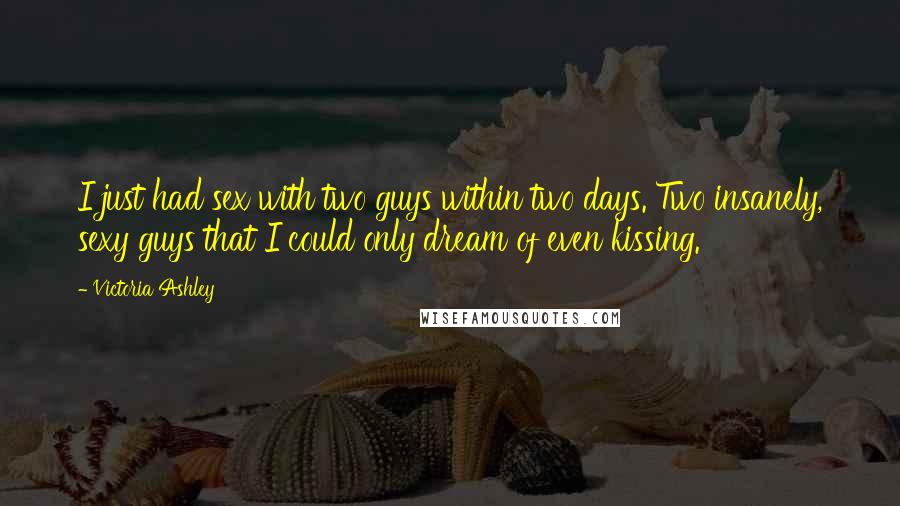 Victoria Ashley quotes: I just had sex with two guys within two days. Two insanely, sexy guys that I could only dream of even kissing. Victoria Ashley quotes: I just had sex with two guys within two days. Two insanely, sexy guys that I could only dream of even kissing.