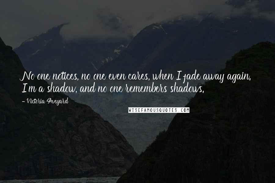 Victoria Aveyard quotes: No one notices, no one even cares, when I fade away again. I'm a shadow, and no one remembers shadows.