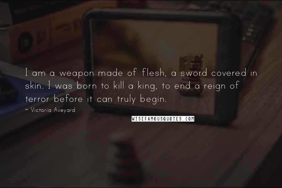 Victoria Aveyard quotes: I am a weapon made of flesh, a sword covered in skin. I was born to kill a king, to end a reign of terror before it can truly begin.