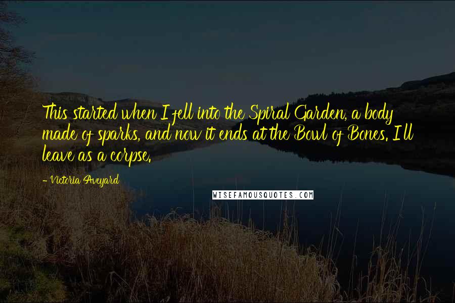 Victoria Aveyard quotes: This started when I fell into the Spiral Garden, a body made of sparks, and now it ends at the Bowl of Bones. I'll leave as a corpse.