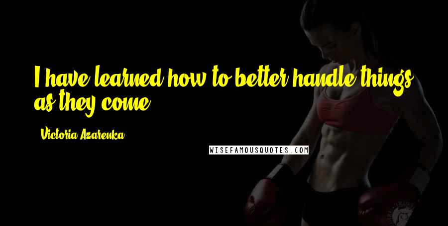 Victoria Azarenka quotes: I have learned how to better handle things as they come.