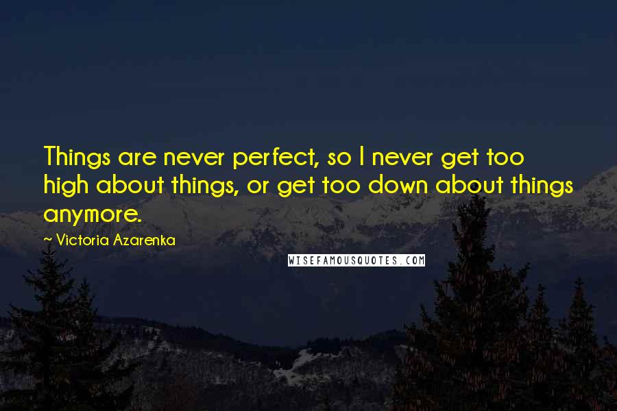 Victoria Azarenka quotes: Things are never perfect, so I never get too high about things, or get too down about things anymore.