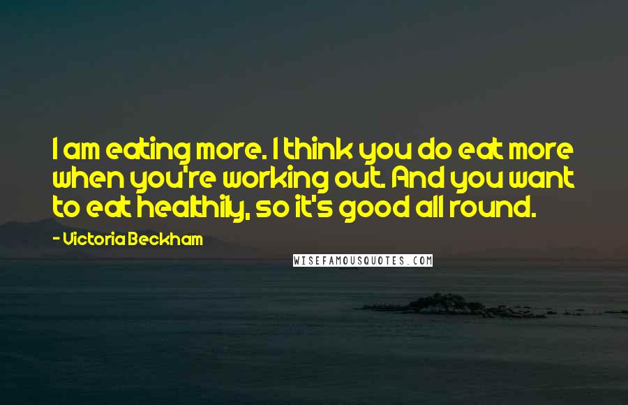 Victoria Beckham quotes: I am eating more. I think you do eat more when you're working out. And you want to eat healthily, so it's good all round. Victoria Beckham quotes: I am eating more. I think you do eat more when you're working out. And you want to eat healthily, so it's good all round.