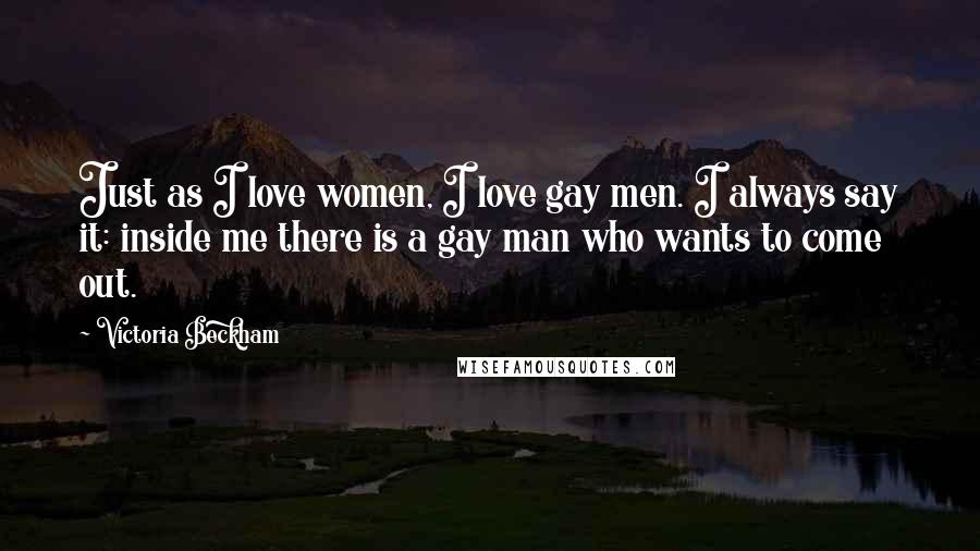 Victoria Beckham quotes: Just as I love women, I love gay men. I always say it: inside me there is a gay man who wants to come out. Victoria Beckham quotes: Just as I love women, I love gay men. I always say it: inside me there is a gay man who wants to come out.