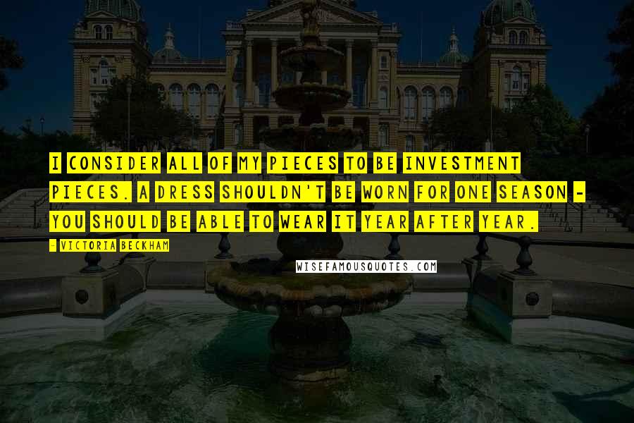 Victoria Beckham quotes: I consider all of my pieces to be investment pieces. A dress shouldn't be worn for one season - you should be able to wear it year after year. Victoria Beckham quotes: I consider all of my pieces to be investment pieces. A dress shouldn't be worn for one season - you should be able to wear it year after year.