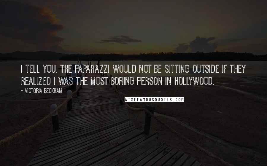 Victoria Beckham quotes: I tell you, the paparazzi would not be sitting outside if they realized I was the most boring person in Hollywood. Victoria Beckham quotes: I tell you, the paparazzi would not be sitting outside if they realized I was the most boring person in Hollywood.